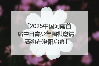 2025中国河南首届中日青少年围棋邀请赛将在洛阳启幕